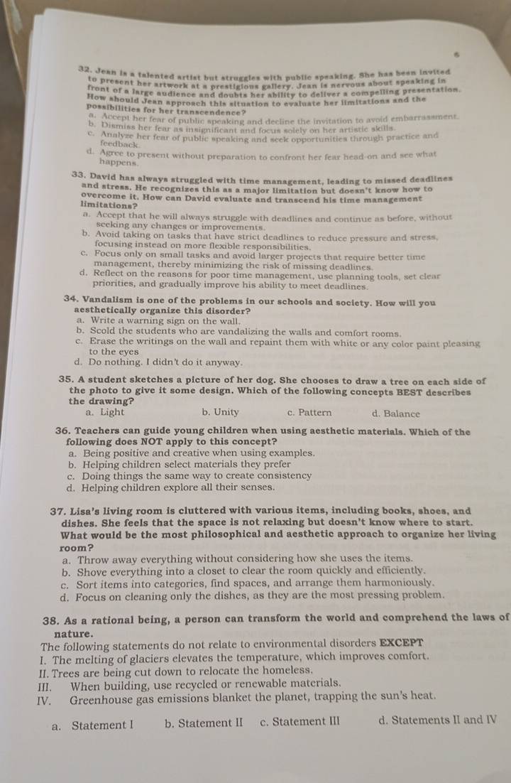 Jean is a talented artist but struggles with public speaking. She has bean invited
to present her artwork at a prestigious gallery. Jean is nervous about speaking in
front of a large audience and doubts her ability to deliver a compelling presentation
How should Jean approach this situation to evaluate her limitations and the
possibilities for her transcendence?
Accept her fear of public speaking and decline the invitation to avoid embarrassment.
b. Dismiss her fear as insignificant and focus solely on her artistic skills
c. Analyze her fear of public speaking and seek opportunities through practice and
feedback
d. Agree to present without preparation to confront her fear head-on and see what
happens
33. David has always struggled with time management, leading to missed deadlines
and stress. He recognizes this as a major limitation but doesn't know how to
overcome it. How can David evaluate and transcend his time management
limitations?
a. Accept that he will always struggle with deadlines and continue as before, without
seeking any changes or improvements.
b. Avoid taking on tasks that have strict deadlines to reduce pressure and stress.
focusing instead on more flexible responsibilities.
c. Focus only on small tasks and avoid larger projects that require better time
management, thereby minimizing the risk of missing deadlines.
d. Reflect on the reasons for poor time management, use planning tools, set clear
priorities, and gradually improve his ability to meet deadlines.
34. Vandalism is one of the problems in our schools and society. How will you
aesthetically organize this disorder?
a. Write a warning sign on the wall.
b. Scold the students who are vandalizing the walls and comfort rooms
c. Erase the writings on the wall and repaint them with white or any color paint pleasing
to the eyes
d. Do nothing. I didn't do it anyway.
35. A student sketches a picture of her dog. She chooses to draw a tree on each side of
the photo to give it some design. Which of the following concepts BEST describes
the drawing? b. Unity c. Pattern d. Balance
a. Light
36. Teachers can guide young children when using aesthetic materials. Which of the
following does NOT apply to this concept?
a. Being positive and creative when using examples.
b. Helping children select materials they prefer
c. Doing things the same way to create consistency
d. Helping children explore all their senses.
37. Lisa’s living room is cluttered with various items, including books, shoes, and
dishes. She feels that the space is not relaxing but doesn't know where to start.
What would be the most philosophical and aesthetic approach to organize her living
room?
a. Throw away everything without considering how she uses the items.
b. Shove everything into a closet to clear the room quickly and efficiently.
c. Sort items into categories, find spaces, and arrange them harmoniously.
d. Focus on cleaning only the dishes, as they are the most pressing problem.
38. As a rational being, a person can transform the world and comprehend the laws of
nature.
The following statements do not relate to environmental disorders EXCEPT
I. The melting of glaciers elevates the temperature, which improves comfort.
II. Trees are being cut down to relocate the homeless.
III. When building, use recycled or renewable materials.
IV. Greenhouse gas emissions blanket the planet, trapping the sun’s heat.
a. Statement I b. Statement II c. Statement III d. Statements II and IV
