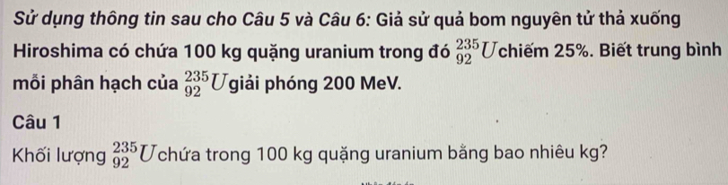 Sử dụng thông tin sau cho Câu 5 và Câu 6: Giả sử quả bom nguyên tử thả xuống 
Hiroshima có chứa 100 kg quặng uranium trong đó _(92)^(235)U chiếm 25%. Biết trung bình 
mỗi phân hạch của _(92)^(235)Ugiai phóng 200 MeV. 
Câu 1 
Khối lượng _(92)^(235)U chứa trong 100 kg quặng uranium bằng bao nhiêu kg?