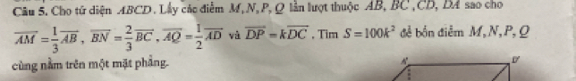 Cho tử diện ABCD. Lấy các điểm M, N, P, Q lần lượt thuộc AB, BC , CD, DA sao cho
overline AM= 1/3 overline AB, overline BN= 2/3 overline BC, overline AQ= 1/2 overline AD và overline DP=koverline DC , Tim S=100k^2 đề bốn điễm M, N, P, Q
cùng nằm trên một mặt phẳng.