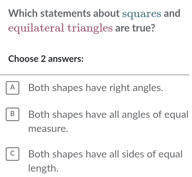 Which statements about squares and
equilateral triangles are true?
Choose 2 answers:
A Both shapes have right angles.
B Both shapes have all angles of equal
measure.
C Both shapes have all sides of equal
length.