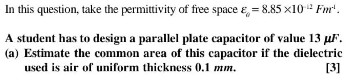 In this question, take the permittivity of free space varepsilon _0=8.85* 10^(-12)Fm^(-1). 
A student has to design a parallel plate capacitor of value 13 μF. 
(a) Estimate the common area of this capacitor if the dielectric 
used is air of uniform thickness 0.1 mm. [3]