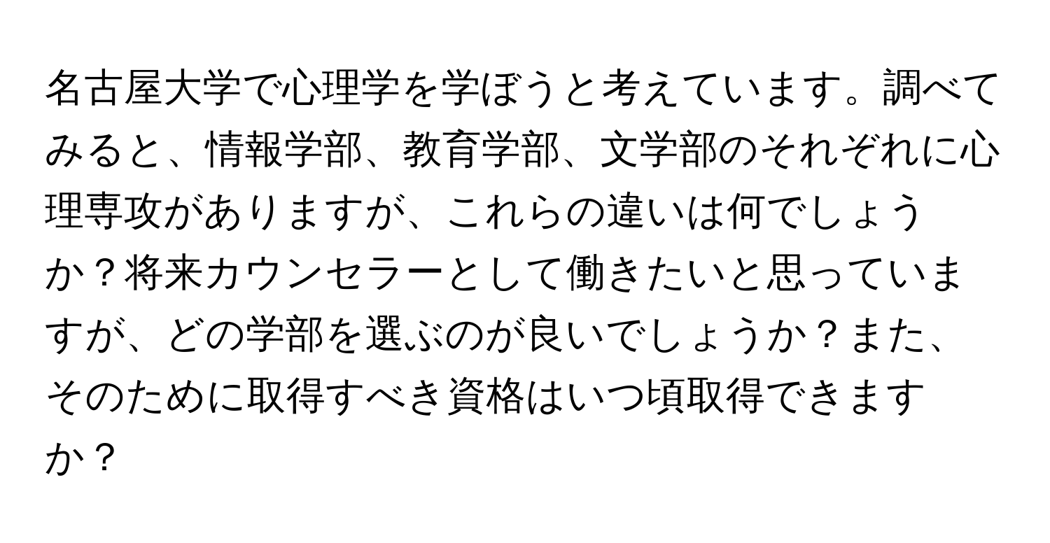 名古屋大学で心理学を学ぼうと考えています。調べてみると、情報学部、教育学部、文学部のそれぞれに心理専攻がありますが、これらの違いは何でしょうか？将来カウンセラーとして働きたいと思っていますが、どの学部を選ぶのが良いでしょうか？また、そのために取得すべき資格はいつ頃取得できますか？