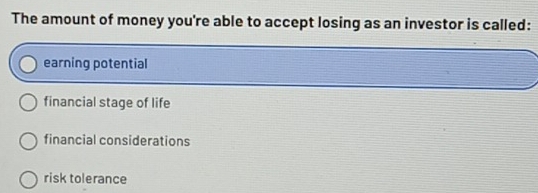 The amount of money you're able to accept losing as an investor is called:
earning potential
financial stage of life
financial considerations
risk tolerance