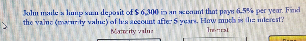 John made a lump sum deposit of $ 6,300 in an account that pays 6.5% per year. Find 
the value (maturity value) of his account after 5 years. How much is the interest? 
Maturity value Interest