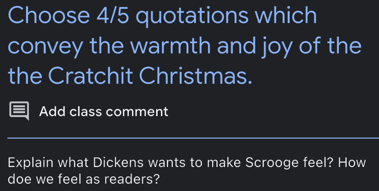 Choose 4/5 quotations which 
convey the warmth and joy of the 
the Cratchit Christmas. 
Add class comment 
__ 
Explain what Dickens wants to make Scrooge feel? How 
doe we feel as readers?