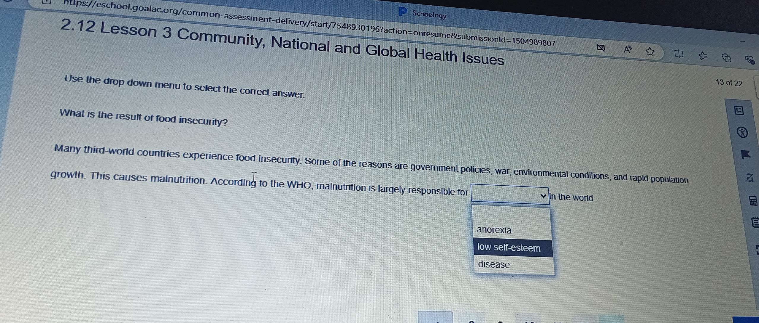 Schoology
https://eschool.goalac.org/common-assessment-delivery/start/7548930196?action=onresume&submissionld=1504989807
2.12 Lesson 3 Community, National and Global Health Issues
13 of 22
Use the drop down menu to select the correct answer
What is the result of food insecurity?
Many third-world countries experience food insecurity. Some of the reasons are government policies, war, environmental conditions, and rapid population
growth. This causes malnutrition. According to the WHO, malnutrition is largely responsible for in the world.
anorexia
low self-esteem
disease