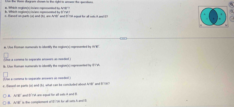 Use the Venn diagram shown to the right to answer the questions
Q
a. Which region(s) is/are represented by A∩ B'
b. Which region(s) is/are represented by B'∩
Q
c. Based on parts (a) and (b), are A∩ B' and B' NA equal for all sets A and B?
a. Use Roman numerals to identify the region(s) represented by A∩ B'
(Use a comma to separate answers as needed.)
b. Use Roman numerals to identify the region(s) represented by B'∩ A
(Use a comma to separate answers as needed.)
c. Based on parts (a) and (b), what can be concluded about A∩ B' and B'∩ A ?
A. A∩ B' and B'∩ A are equal for all sets A and B.
B. A∩ B' is the complement of B'∩ A for all sets A and B