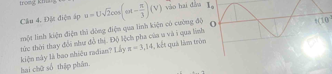 trong khung 
Câu 4. Đặt điện áp u=Usqrt(2)cos (omega t- π /3 )(V) vào hai đầu I_0
một linh kiện điện thì dòng điện qua linh kiện có cường đ
t(10^(-2))
tức thời thay đổi như đồ thị. Độ lệch pha của u và i qua li 
kiện này là bao nhiêu radian? Lấy π =3,14 , kết quả làm tr 
hai chữ số thập phân.