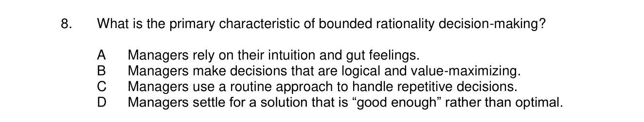 What is the primary characteristic of bounded rationality decision-making?
A Managers rely on their intuition and gut feelings.
B Managers make decisions that are logical and value-maximizing.
C Managers use a routine approach to handle repetitive decisions.
D Managers settle for a solution that is “good enough” rather than optimal.