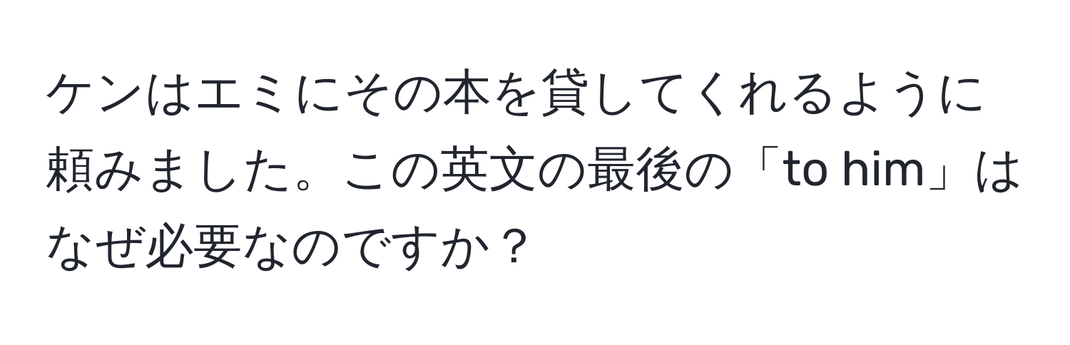 ケンはエミにその本を貸してくれるように頼みました。この英文の最後の「to him」はなぜ必要なのですか？