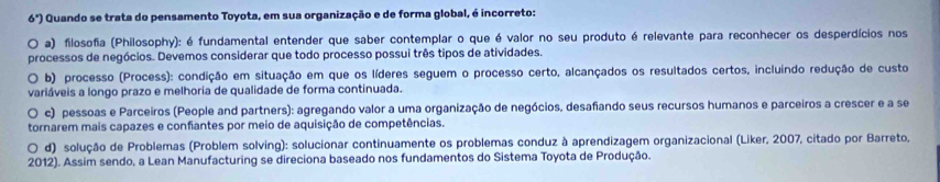 6^x) Quando se trata do pensamento Toyota, em sua organização e de forma global, é incorreto:
a) filosofia (Philosophy): é fundamental entender que saber contemplar o que é valor no seu produto é relevante para reconhecer os desperdícios nos
processos de negócios. Devemos considerar que todo processo possui três tipos de atividades.
b) processo (Process): condição em situação em que os líderes seguem o processo certo, alcançados os resultados certos, incluindo redução de custo
variáveis a longo prazo e melhoria de qualidade de forma continuada.
c) pessoas e Parceiros (People and partners): agregando valor a uma organização de negócios, desafiando seus recursos humanos e parceiros a crescer e a se
tornarem mais capazes e confiantes por meio de aquisição de competências.
d) solução de Problemas (Problem solving): solucionar continuamente os problemas conduz à aprendizagem organizacional (Liker, 2007, citado por Barreto,
2012). Assim sendo, a Lean Manufacturing se direciona baseado nos fundamentos do Sistema Toyota de Produção.