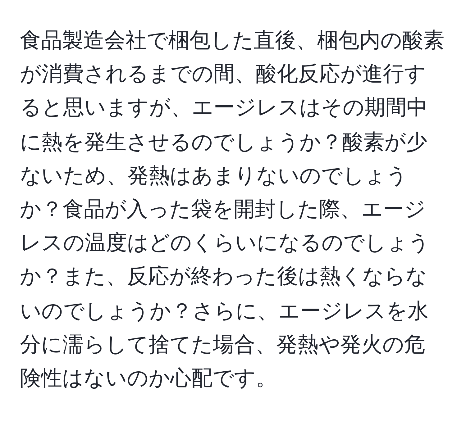 食品製造会社で梱包した直後、梱包内の酸素が消費されるまでの間、酸化反応が進行すると思いますが、エージレスはその期間中に熱を発生させるのでしょうか？酸素が少ないため、発熱はあまりないのでしょうか？食品が入った袋を開封した際、エージレスの温度はどのくらいになるのでしょうか？また、反応が終わった後は熱くならないのでしょうか？さらに、エージレスを水分に濡らして捨てた場合、発熱や発火の危険性はないのか心配です。