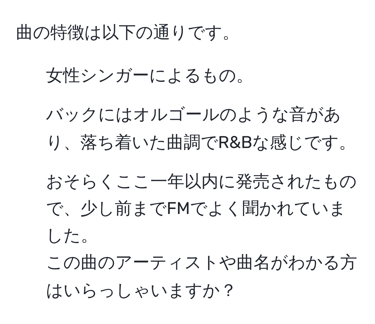 曲の特徴は以下の通りです。  
1. 女性シンガーによるもの。  
2. バックにはオルゴールのような音があり、落ち着いた曲調でR&Bな感じです。  
3. おそらくここ一年以内に発売されたもので、少し前までFMでよく聞かれていました。  
この曲のアーティストや曲名がわかる方はいらっしゃいますか？