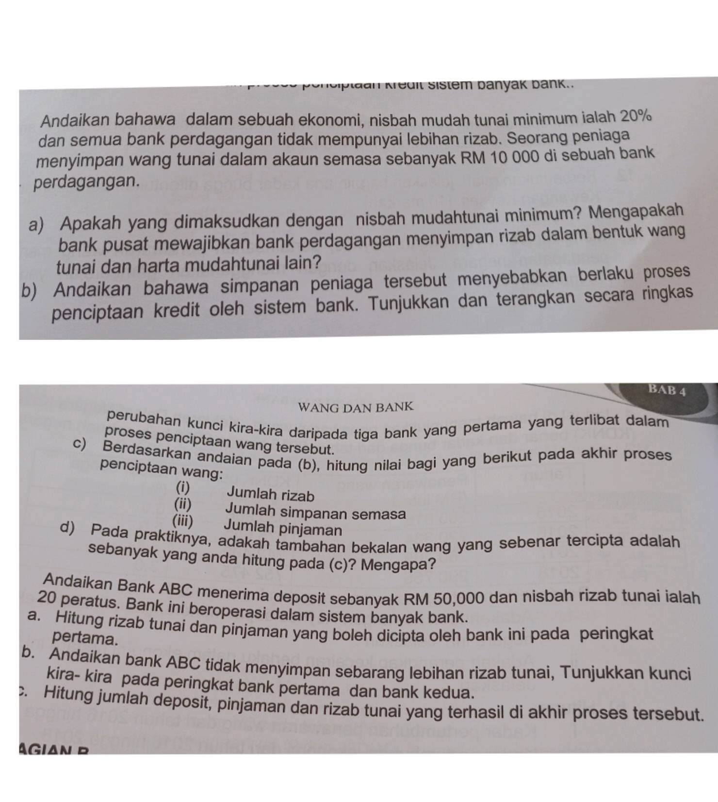 plaan Kredit Sistem banyak bänk.
Andaikan bahawa dalam sebuah ekonomi, nisbah mudah tunai minimum ialah 20%
dan semua bank perdagangan tidak mempunyai lebihan rizab. Seorang peniaga
menyimpan wang tunai dalam akaun semasa sebanyak RM 10 000 di sebuah bank
perdagangan.
a) Apakah yang dimaksudkan dengan nisbah mudahtunai minimum? Mengapakah
bank pusat mewajibkan bank perdagangan menyimpan rizab dalam bentuk wang
tunai dan harta mudahtunai lain?
b) Andaikan bahawa simpanan peniaga tersebut menyebabkan berlaku proses
penciptaan kredit oleh sistem bank. Tunjukkan dan terangkan secara ringkas
BAB 4
WANG DAN BANK
perubahan kunci kira-kira daripada tiga bank yang pertama yang terlibat dalam
proses penciptaan wang tersebut.
c) Berdasarkan andaian pada (b), hitung nilai bagi yang berikut pada akhir proses
penciptaan wang:
(i) Jumlah rizab
(ii) Jumlah simpanan semasa
(iii) Jumlah pinjaman
d) Pada praktiknya, adakah tambahan bekalan wang yang sebenar tercipta adalah
sebanyak yang anda hitung pada (c)? Mengapa?
Andaikan Bank ABC menerima deposit sebanyak RM 50,000 dan nisbah rizab tunai ialah
20 peratus. Bank ini beroperasi dalam sistem banyak bank.
a. Hitung rizab tunai dan pinjaman yang boleh dicipta oleh bank ini pada peringkat
pertama.
b. Andaikan bank ABC tidak menyimpan sebarang lebihan rizab tunai, Tunjukkan kunci
kira- kira pada peringkat bank pertama dan bank kedua.
. Hitung jumlah deposit, pinjaman dan rizab tunai yang terhasil di akhir proses tersebut.
AGIaN D