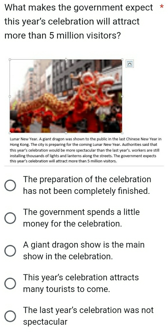 What makes the government expect *
this year's celebration will attract
more than 5 million visitors?
Lunar New Year. A giant dragon was shown to the public in the last Chinese New Year in
Hong Kong. The city is preparing for the coming Lunar New Year. Authorities said that
this year’s celebration would be more spectacular than the last year’s, workers are still
installing thousands of lights and lanterns along the streets. The government expects
this year’s celebration will attract more than 5 million visitors,
The preparation of the celebration
has not been completely finished.
The government spends a little
money for the celebration.
A giant dragon show is the main
show in the celebration.
This year's celebration attracts
many tourists to come.
The last year’s celebration was not
spectacular