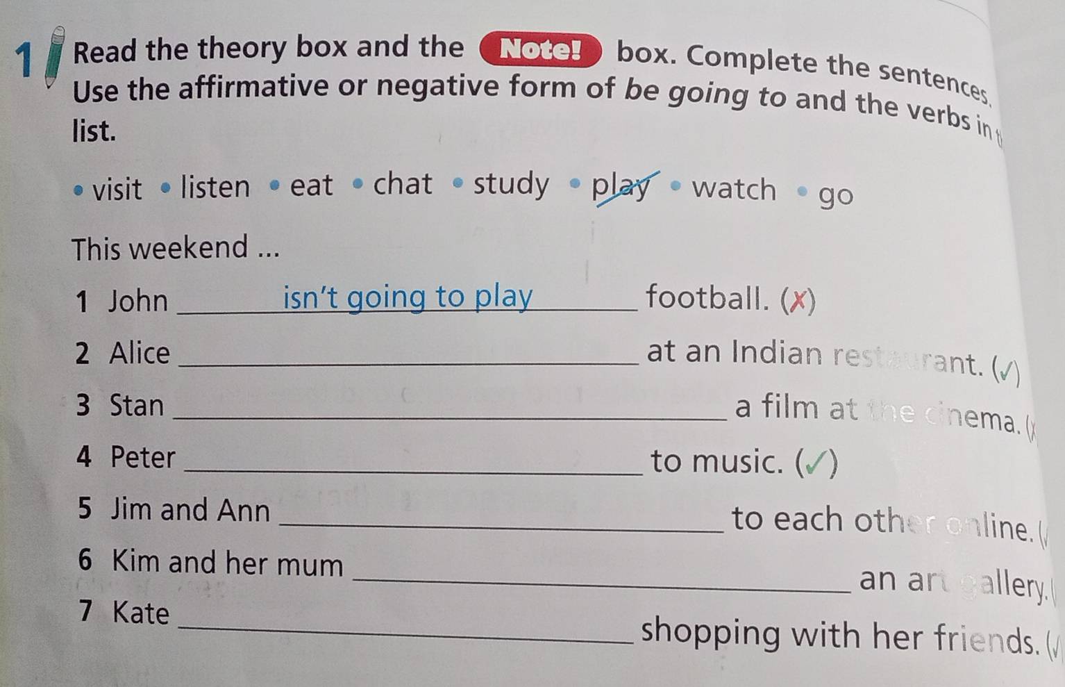 Read the theory box and the (Notel box. Complete the sentences 
Use the affirmative or negative form of be going to and the verbs in 
list. 
visit•listen •eat •chat •study • play • watch • go 
This weekend ... 
1 John _isn’t going to play _football. (✗) 
2 Alice _at an Indian restaurant. (√) 
3 Stan_ 
a film at the cinema. ( 
4 Peter _to music. ( √) 
5 Jim and Ann 
_to each other online.( 
6 Kim and her mum 
_an art gallery. 
7 Kate _shopping with her friends. (