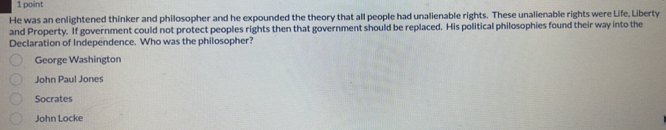 He was an enlightened thinker and philosopher and he expounded the theory that all people had unalienable rights. These unalienable rights were Life, Liberty
and Property. If government could not protect peoples rights then that government should be replaced. His political philosophies found their way into the
Declaration of Independence. Who was the philosopher?
George Washington
John Paul Jones
Socrates
John Locke
