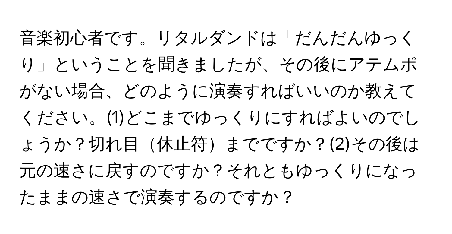 音楽初心者です。リタルダンドは「だんだんゆっくり」ということを聞きましたが、その後にアテムポがない場合、どのように演奏すればいいのか教えてください。(1)どこまでゆっくりにすればよいのでしょうか？切れ目休止符までですか？(2)その後は元の速さに戻すのですか？それともゆっくりになったままの速さで演奏するのですか？