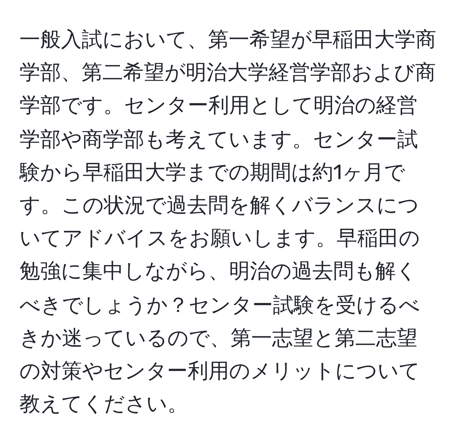 一般入試において、第一希望が早稲田大学商学部、第二希望が明治大学経営学部および商学部です。センター利用として明治の経営学部や商学部も考えています。センター試験から早稲田大学までの期間は約1ヶ月です。この状況で過去問を解くバランスについてアドバイスをお願いします。早稲田の勉強に集中しながら、明治の過去問も解くべきでしょうか？センター試験を受けるべきか迷っているので、第一志望と第二志望の対策やセンター利用のメリットについて教えてください。