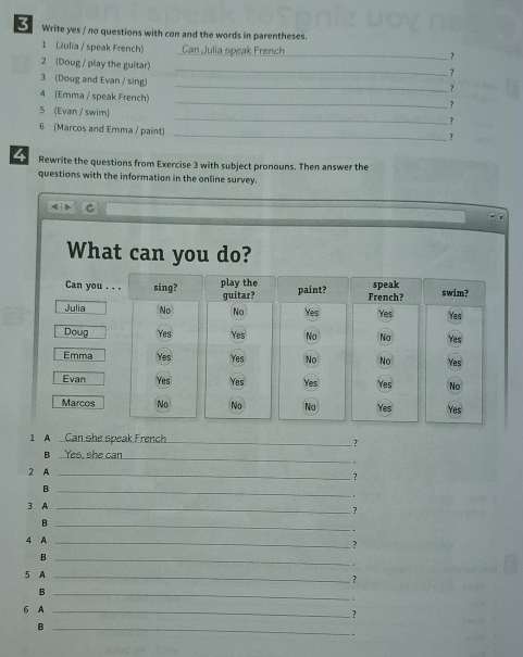 Write yes / no questions with con and the words in parentheses. 
1 (Julia / speak French) Can Julia speak French_ ? 
_ 
2 (Doug / play the guitar) 
_ 
3 (Doug and Evan / sing) 
? 
_ 
4 (Emma / speak French) 
? 
_ 
5 (Evan / swim) 
? 
_ 
6 (Marcos and Emma / paint) 
4 Rewrite the questions from Exercise 3 with subject pronouns. Then answer the 
questions with the information in the online survey. 
What can you do? 
1 A Can she speak French_ ? 
B _Yes, she can 
+ 
2 A_ 
? 
_B 
3 A_ 
? 
_B 
. 
4 A_ 
? 
_B 
. 
5 A_ 
? 
_B 
. 
6 A_ 
? 
_B 
.