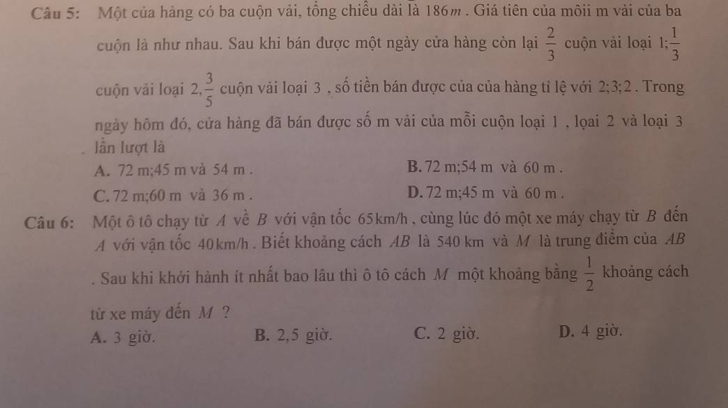 Một của hàng có ba cuộn vải, tồng chiều dài là 186m. Giá tiên của môii m vài của ba
cuộn là như nhau. Sau khi bán được một ngày cửa hàng còn lại  2/3  cuộn vải loại 1;  1/3 
cuộn vải loại 2 ,  3/5  cuộn vải loại 3 , số tiền bán được của của hàng tỉ lệ với 2; 3; 2. Trong
ngày hôm đó, cửa hàng đã bán được số m vải của mỗi cuộn loại 1 , lọai 2 và loại 3
lần lượt là
A. 72 m; 45 m và 54 m. B. 72 m; 54 m và 60 m.
C. 72 m; 60 m và 36 m. D. 72 m; 45 m và 60 m.
Câu 6: Một ô tô chạy từ A về B với vận tốc 65km/h , cùng lúc đó một xe máy chạy từ B đến
A với vận tốc 40km/h. Biết khoảng cách AB là 540 km và M là trung điểm của AB. Sau khi khởi hành ít nhất bao lâu thì ô tô cách M một khoảng bằng  1/2  khoàng cách
từ xe máy đến M ?
A. 3 giờ. B. 2, 5 giờ. C. 2 giờ. D. 4 giờ.