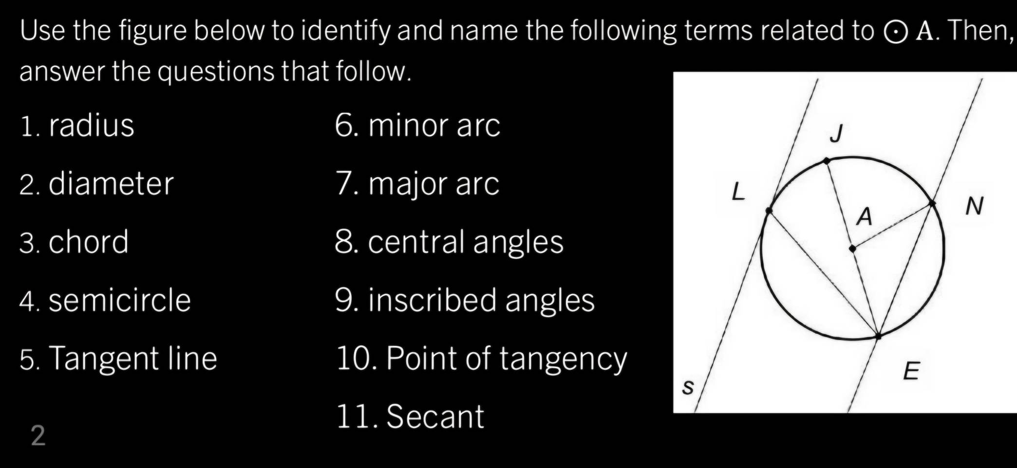 Use the figure below to identify and name the following terms related to odot A. Then, 
answer the questions that follow. 
1. radius 6. minor arc 
2. diameter 7. major arc 
3. chord 8. central angles 
4. semicircle 9. inscribed angles 
5. Tangent line 10. Point of tangency 
11. Secant 
2