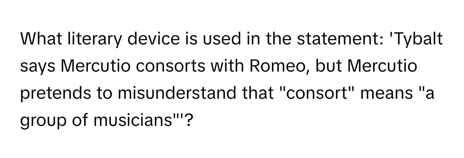 What literary device is used in the statement: 'Tybalt says Mercutio consorts with Romeo, but Mercutio pretends to misunderstand that "consort" means "a group of musicians"'?