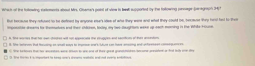 Which of the following statements about Mrs. Obama's point of view is best supported by the following passage (paragraph 34)?
But because they refused to be defined by anyone else's idea of who they were and what they could be, because they held fast to their
impossible dreams for themselves and their children, today, my two daughters wake up each morning in the White House.
A. She worries that her own children will not appreciate the struggles and sacrifices of their ancestors.
8. She believes that focusing on small ways to improve one's future can have amazing and unforeseen consequences.
C. She believes that her ancestors were driven to see one of their great grandchildren become president or first lady one day.
D. She thinks it is important to keep one's dreams realistic and not overly ambitious.