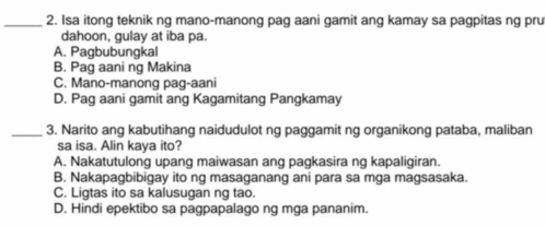 Isa itong teknik ng mano-manong pag aani gamit ang kamay sa pagpitas ng pru
dahoon, gulay at iba pa.
A. Pagbubungkal
B. Pag aani ng Makina
C. Mano-manong pag-aani
D. Pag aani gamit ang Kagamitang Pangkamay
_3. Narito ang kabutihang naidudulot ng paggamit ng organikong pataba, maliban
sa isa. Alin kaya ito?
A. Nakatutulong upang maiwasan ang pagkasira ng kapaligiran.
B. Nakapagbibigay ito ng masaganang ani para sa mga magsasaka.
C. Ligtas ito sa kalusugan ng tao.
D. Hindi epektibo sa pagpapalago ng mga pananim.