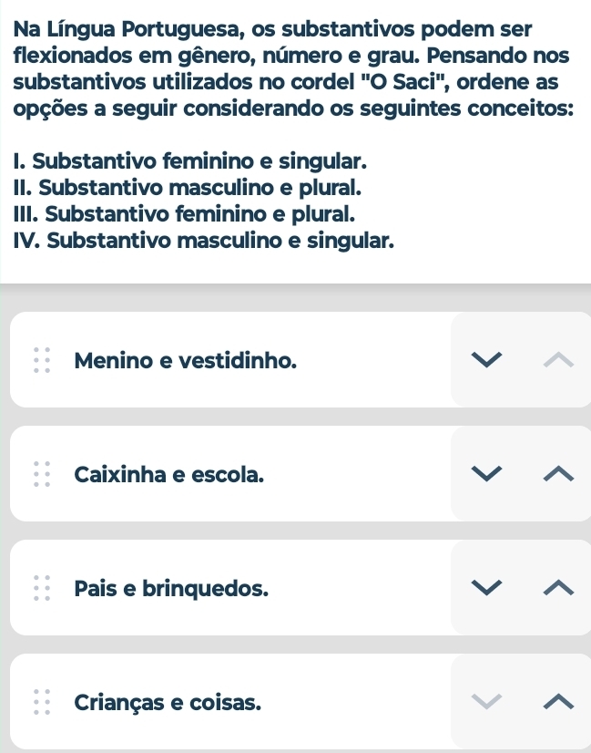 Na Língua Portuguesa, os substantivos podem ser
flexionados em gênero, número e grau. Pensando nos
substantivos utilizados no cordel ''O Saci'', ordene as
opções a seguir considerando os seguintes conceitos:
I. Substantivo feminino e singular.
II. Substantivo masculino e plural.
III. Substantivo feminino e plural.
IV. Substantivo masculino e singular.
Menino e vestidinho.
Caixinha e escola.
Pais e brinquedos.
Crianças e coisas.