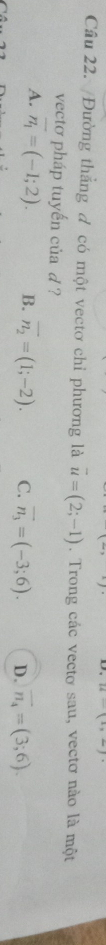 u-(1,2)·
Cầu 22. Đường thẳng đ có một vectơ chỉ phương là vector u=(2;-1). Trong các vectơ sau, vectơ nào là một
vecto pháp tuyến của d ?
A. overline n_1=(-1;2).
B. overline n_2=(1;-2). C. vector n_3=(-3;6). D. vector n_4=(3;6).