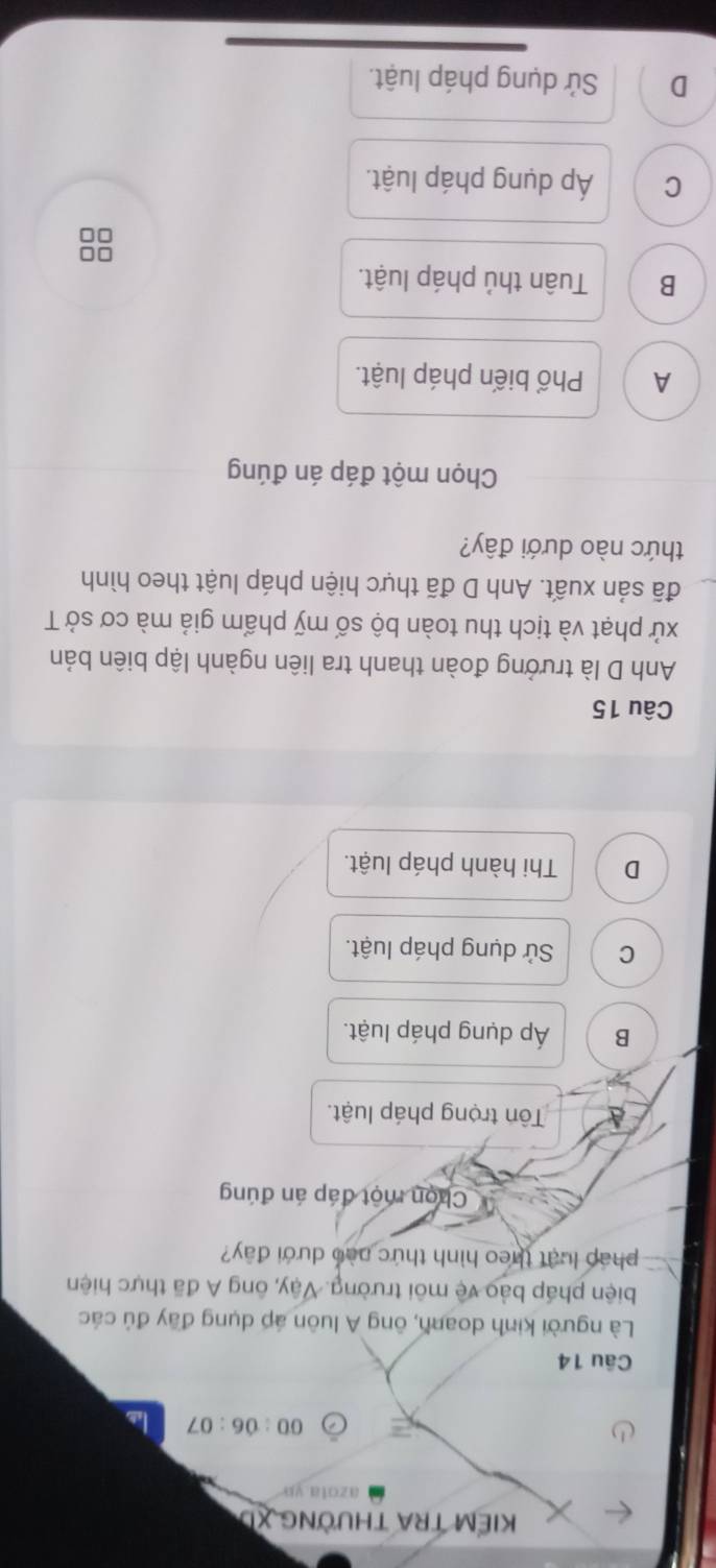 KIẾM TRA THƯỜNG XD
azota yp
00:06:07 
Câu 14
Là người kinh doanh, ông A luôn áp dụng đãy đủ các
biện pháp bảo vệ môi trường. Vậy, ông A đã thực hiện
pháp luật theo hình thức nào dưới đây?
Chọn một đáp án đúng
Tôn trọng pháp luật.
B Áp dụng pháp luật.
C Sử dụng pháp luật.
D Thi hành pháp luật.
Câu 15
Anh D là trưởng đoàn thanh tra liên ngành lập biên bản
xử phạt và tịch thu toàn bộ số mỹ phẩm giả mà cơ sở T
đã sản xuất. Anh D đã thực hiện pháp luật theo hình
thức nào dưới đây?
Chọn một đáp án đúng
A Phổ biến pháp luật.
B Tuân thủ pháp luật.
=□
□□
C Áp dụng pháp luật.
D Sử dụng pháp luật.