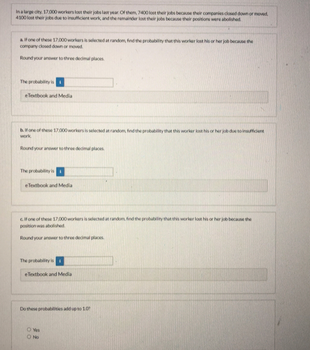 In a large city, 17,000 workers lost their jobs last year. Of them, 7400 lost their jobs because their companies closed down or moved,
4100 lost their jobs due to insufficient work, and the remainder lost their jobs because their positions were abolished.
a. If one of these 17,000 workers is selected at random, find the probability that this worker lost his or her job because the
company closed down or moved.
Round your answer to three decimal places.
The probability is
eTextbook and Media
b. If one of these 17,000 workers is selected at random, find the probability that this worker lost his or her job due to insufficient
work
Round your answer to three decimal places.
The probability is
eTextbook and Media
c. If one of these 17,000 workers is selected at random, find the probability that this worker lost his or her job because the
position was abolished.
Round your answer to three decimal places.
The probability is
eTextbook and Media
Do these probabilities add up to 1.0?
Yes
No