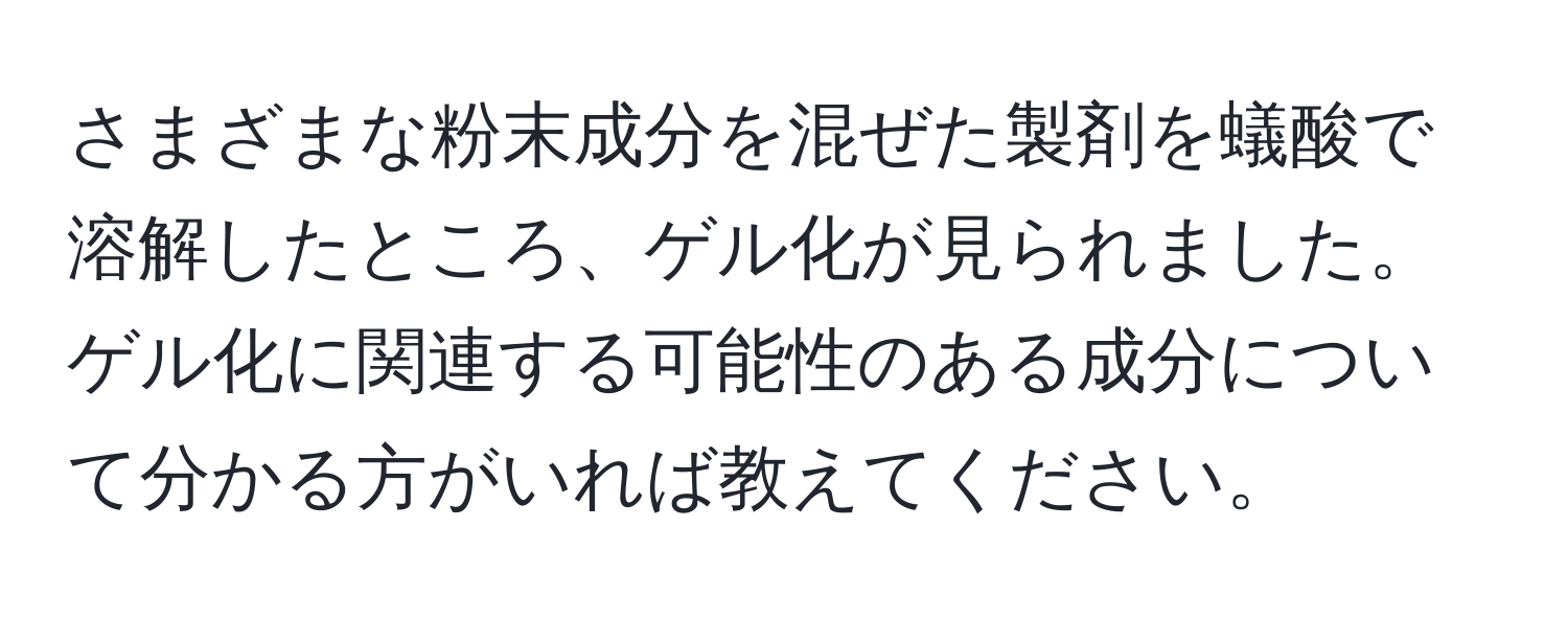 さまざまな粉末成分を混ぜた製剤を蟻酸で溶解したところ、ゲル化が見られました。ゲル化に関連する可能性のある成分について分かる方がいれば教えてください。