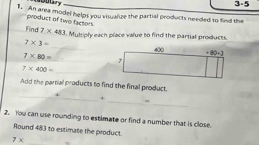 abulary 3-5
1. An area model helps you visualize the partial products needed to find the
product of two factors.
Find 7* 483. Multiply each place value to find the partial products.
_
7* 3=
7* 80=
_
_ 7* 400=
Add the partial products to find the final product.
_+
_
_+
_=
2. You can use rounding to estimate or find a number that is close.
Round 483 to estimate the product.
7* _
=