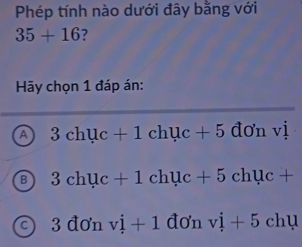 Phép tính nào dưới đây bằng với
35+16 ?
Hãy chọn 1 đáp án:
A 3chuc+1chuc+5 vector dO'nvdot l
B 3chuc+1chuc+5chuc+
C 3 đơn vi+1 đơn vi+5chu