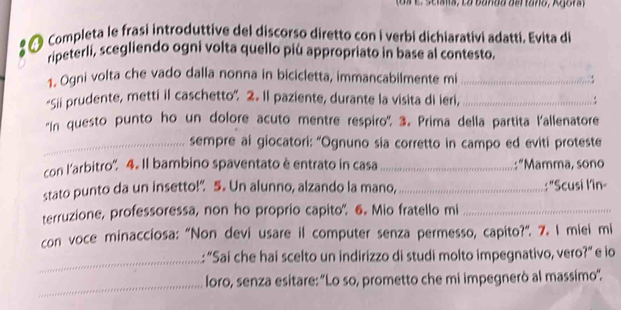 (da E. Scialía, La banda del tano, Agora) 
Completa le frasi introduttive del discorso diretto con i verbi dichiarativi adatti. Evita di 
ripeterli, scegliendo ogni volta quello più appropriato in base al contesto. 
1. Ogni volta che vado dalla nonna in bicicletta, immancabilmente mi_ 
“Sii prudente, metti il caschetto”. 2. Il paziente, durante la visita di ieri,_ 
''In questo punto ho un dolore acuto mentre respiro''. 3. Prima della partita l'allenatore 
_sempre ai giocatori: “Ognuno sia corretto in campo ed eviti proteste 
con l'arbitro'. 4. Il bambino spaventato è entrato in casa_ :“Mamma, sono 
stato punto da un insetto!” 5. Un alunno, alzando la mano,_ :"Scusi lin 
terruzione, professoressa, non ho proprio capito', 6. Mio fratello mi_ 
con voce minacciosa: “Non devi usare il computer senza permesso, capito?”. 7. I miei mi 
_ 
: “Sai che hai scelto un indirizzo di studi molto impegnativo, vero?” e io 
_ 
loro, senza esitare: ''Lo so, prometto che mi impegnerò al massimo''.