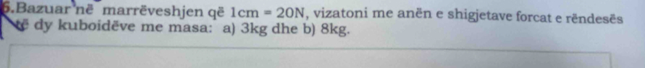 Bazuar në marrëveshjen që 1cm=20N , vizatoni me anën e shigjetave forcat e rëndesës 
e dy kuboidëve me masa: a) 3kg dhe b) 8kg.