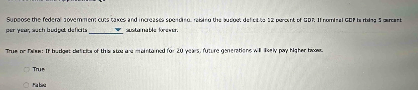 Suppose the federal government cuts taxes and increases spending, raising the budget deficit to 12 percent of GDP. If nominal GDP is rising 5 percent
_
per year, such budget deficits sustainable forever.
True or False: If budget deficits of this size are maintained for 20 years, future generations will likely pay higher taxes.
True
False