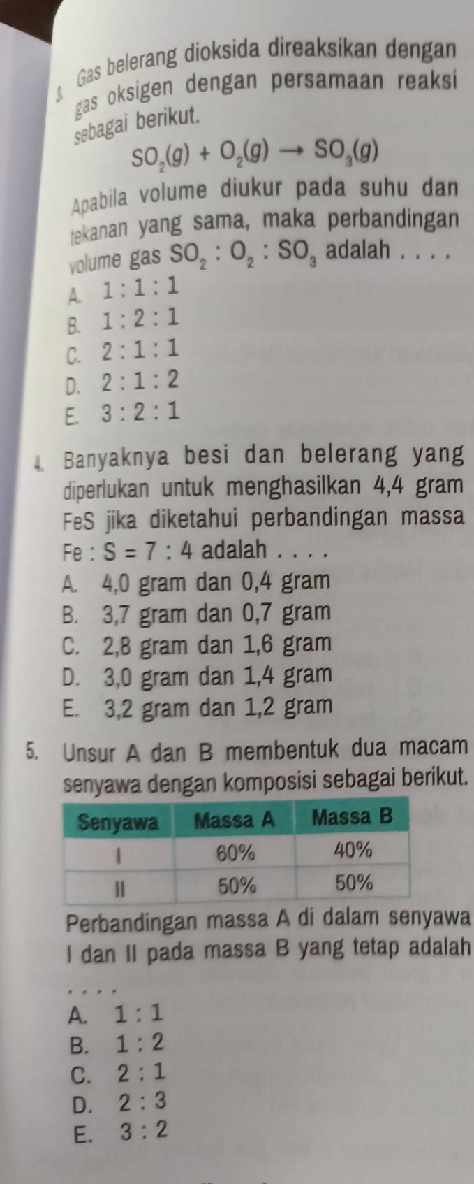 Gas belerang dioksida direaksikan dengan
gas oksigen dengan persamaan reaksi
sebagai berikut.
SO_2(g)+O_2(g)to SO_3(g)
Apabila volume diukur pada suhu dan
tekanan yang sama, maka perbandingan
volume gas SO_2:O_2:SO_3 adalah . . . .
A. 1:1:1
B. 1:2:1
C. 2:1:1
D. 2:1:2
E. 3:2:1
Banyaknya besi dan belerang yang
diperlukan untuk menghasilkan 4,4 gram
FeS jika diketahui perbandingan massa
Fe : S=7:4 adalah . . . .
A. 4,0 gram dan 0,4 gram
B. 3,7 gram dan 0,7 gram
C. 2,8 gram dan 1,6 gram
D. 3,0 gram dan 1,4 gram
E. 3,2 gram dan 1,2 gram
5. Unsur A dan B membentuk dua macam
senyawa dengan komposisi sebagai berikut.
Perbandingan massa A di dalam senyawa
I dan II pada massa B yang tetap adalah
A. 1:1
B. 1:2
C. 2:1
D. 2:3
E. 3:2