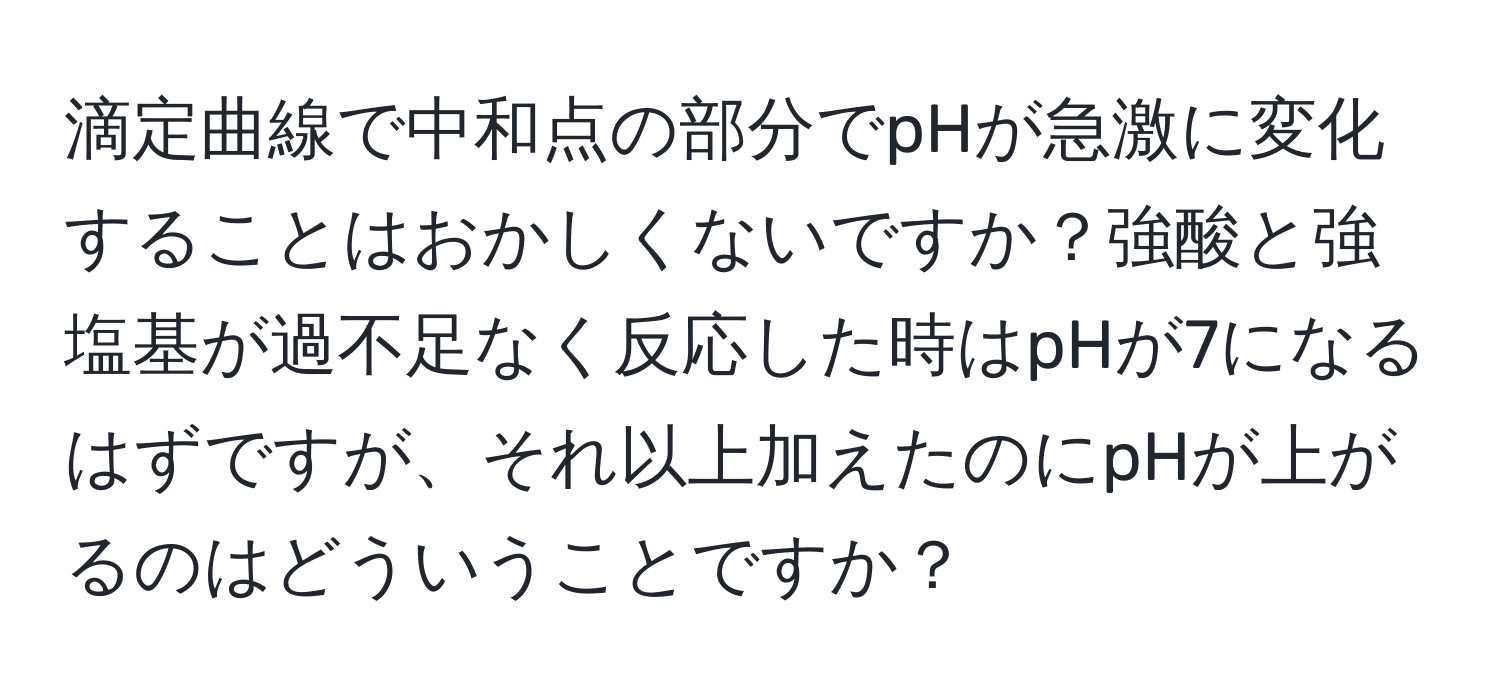 滴定曲線で中和点の部分でpHが急激に変化することはおかしくないですか？強酸と強塩基が過不足なく反応した時はpHが7になるはずですが、それ以上加えたのにpHが上がるのはどういうことですか？