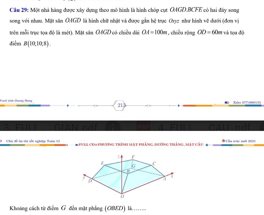 Một nhà hàng được xây dựng theo mô hình là hình chóp cụt OAGD. BCFE có hai đáy song 
song với nhau. Mặt sân OAGD là hình chữ nhật và được gắn hệ trục Oxyz như hình vẽ dưới (đơn vị 
trên mỗi trục tọa độ là mét). Mặt sân OAGD có chiều dài OA=100m , chiều rộng OD=60m và tọa độ 
điểm B(10;10;8). 
Word xinh Duong Hung Zalo: 0774860155 
213 
3. FUL GIAN pdf FOF GAll pdf 
7 Chủ đề ôn thi tốt nghiệp Toán 12 ầu trúc mới 2025
Efull cd4-phương trình mặt phẳng, đường thẳng, mặt cầu 
Khoảng cách từ điểm G đến mặt phẳng (OBED) là........