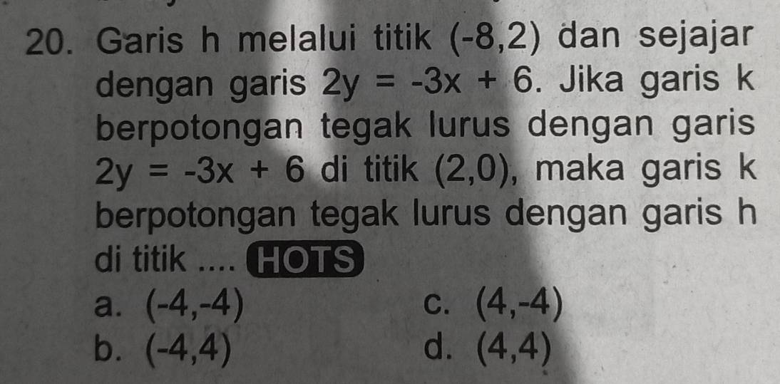 Garis h melalui titik (-8,2) dan sejajar
dengan garis 2y=-3x+6. Jika garis k
berpotongan tegak lurus dengan garis
2y=-3x+6 di titik (2,0) , maka garis k
berpotongan tegak lurus dengan garis h
di titik .... HOTS
a. (-4,-4) C. (4,-4)
b. (-4,4) d. (4,4)