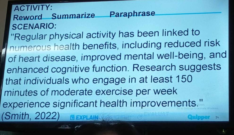 ACTIVITY: 
Reword Summarize Paraphrase 
SCENARIO: 
'Regular physical activity has been linked to 
numerous health benefits, including reduced risk 
of heart disease, improved mental well-being, and 
enhanced cognitive function. Research suggests 
that individuals who engage in at least 150
minutes of moderate exercise per week 
experience significant health improvements." 
(Smith, 2022) EXPLAIN Quipper 24