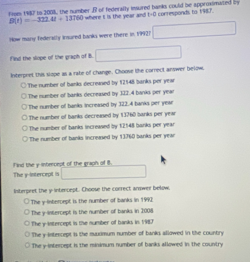 From 1987 to 2008, the number B of federally insured banks could be approximated by
B(t)=-322.4t+13760 where t is the year and t=0 corresponds to 1987.
How many federally insured banks were there in 1992? □ 
Find the slope of the graph of B. □ 
Interpret this slope as a rate of change. Choose the correct answer below.
The number of banks decreased by 12148 banks per year
The number of banks decreased by 322.4 banks per year
The number of banks increased by 322.4 banks per year
The number of banks decreased by 13760 banks per year
The number of banks increased by 12148 banks per year
The number of banks increased by 13760 banks per year
Find the y-intercept of the graph of B.
The y-intercept is □ 
Interpret the y-intercept. Choose the correct answer below,
The y-intercept is the number of banks in 1992
The y-intercept is the number of banks in 2008
The y-intercept is the number of banks in 1987
The y-intercept is the maximum number of banks allowed in the country
The y-intercept is the minimum number of banks allowed in the country