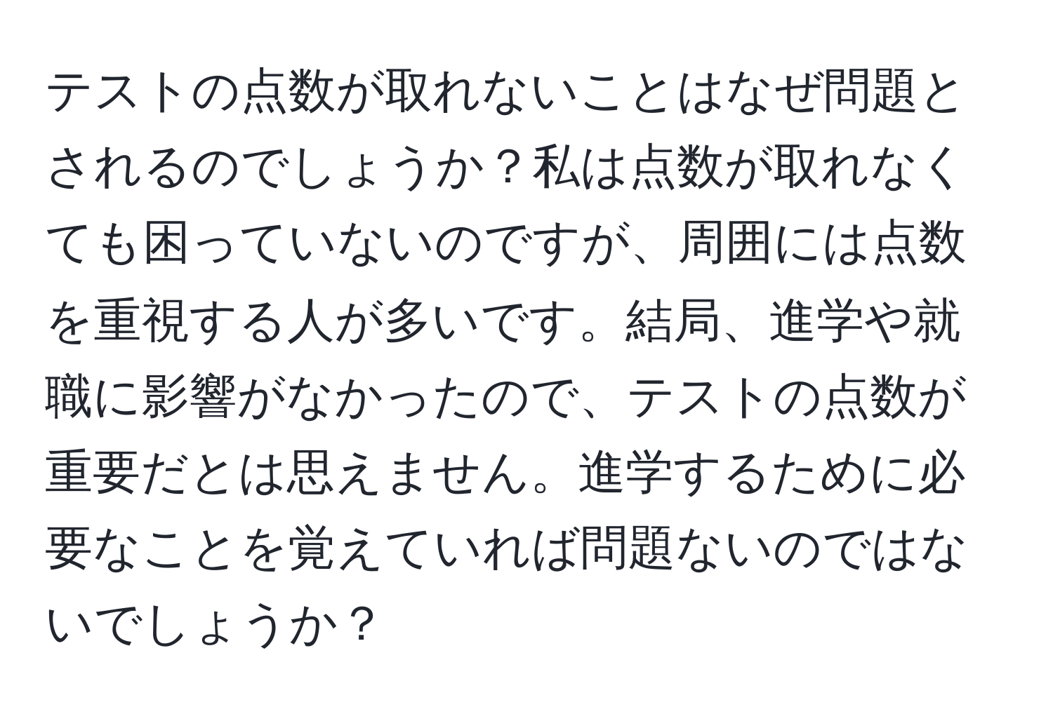 テストの点数が取れないことはなぜ問題とされるのでしょうか？私は点数が取れなくても困っていないのですが、周囲には点数を重視する人が多いです。結局、進学や就職に影響がなかったので、テストの点数が重要だとは思えません。進学するために必要なことを覚えていれば問題ないのではないでしょうか？