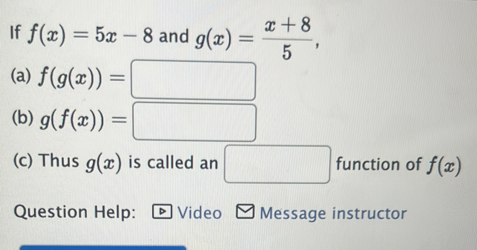 If f(x)=5x-8 and g(x)= (x+8)/5 , 
(a) f(g(x))= □
(b) g(f(x))= || □ 
(c) Thus g(x) is called an □ function of f(x)
Question Help: Video Message instructor