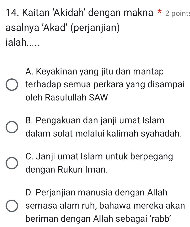 Kaitan 'Akidah' dengan makna * 2 points
asalnya ’Akad’ (perjanjian)
ialah.....
A. Keyakinan yang jitu dan mantap
terhadap semua perkara yang disampai
oleh Rasulullah SAW
B. Pengakuan dan janji umat Islam
dalam solat melalui kalimah syahadah.
C. Janji umat Islam untuk berpegang
dengan Rukun Iman.
D. Perjanjian manusia dengan Allah
semasa alam ruh, bahawa mereka akan
beriman dengan Allah sebagai ‘rabb’