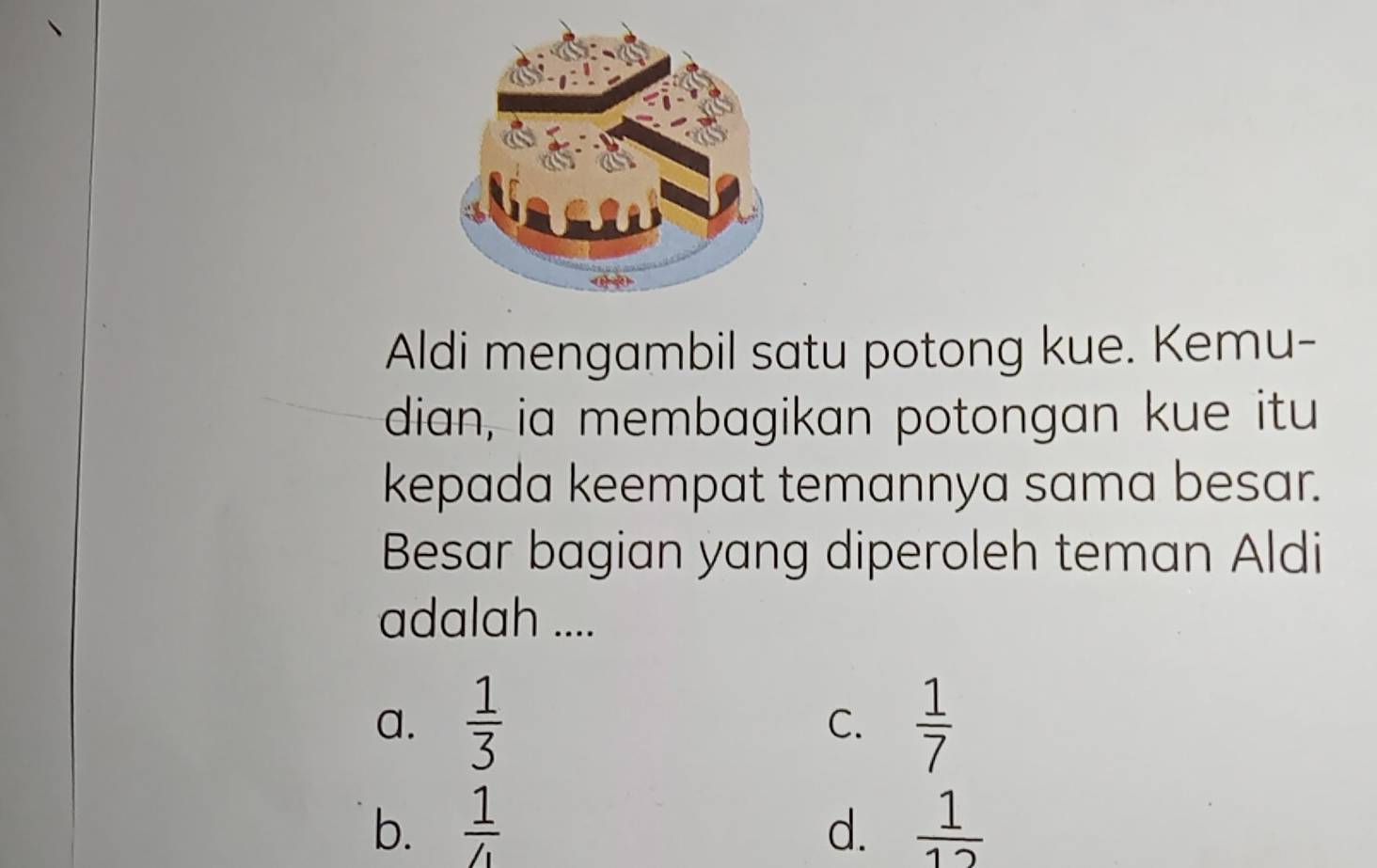 Aldi mengambil satu potong kue. Kemu-
dian, ia membagikan potongan kue itu
kepada keempat temannya sama besar.
Besar bagian yang diperoleh teman Aldi
adalah ....
a.  1/3   1/7 
C.
b.  1/4  d.  1/12 