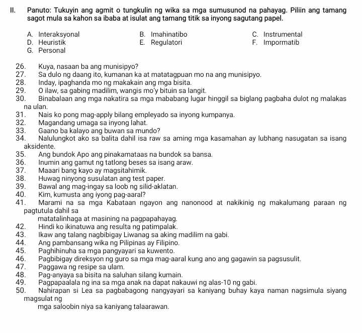 Panuto: Tukuyin ang agmit o tungkulin ng wika sa mga sumusunod na pahayag. Piliin ang tamang
sagot mula sa kahon sa ibaba at isulat ang tamang titik sa inyong sagutang papel.
A. Interaksyonal B. Imahinatibo C. Instrumental
D. Heuristik E. Regulatori F. Impormatib
G. Personal
26. Kuya, nasaan ba ang munisipyo?
27. Sa dulo ng daang ito, kumanan ka at matatagpuan mo na ang munisipyo.
28. Inday, ipaghanda mo ng makakain ang mga bisita.
29. O ilaw, sa gabing madilim, wangis mo'y bituin sa langit.
30. Binabalaan ang mga nakatira sa mga mababang lugar hinggil sa biglang pagbaha dulot ng malakas
na ulan.
31. Nais ko pong mag-apply bilang empleyado sa inyong kumpanya.
32. Magandang umaga sa inyong lahat.
33. Gaano ba kalayo ang buwan sa mundo?
34. Nalulungkot ako sa balita dahil isa raw sa aming mga kasamahan ay lubhang nasugatan sa isang
aksidente.
35. Ang bundok Apo ang pinakamataas na bundok sa bansa.
36. Inumin ang gamut ng tatlong beses sa isang araw.
37. Maaari bang kayo ay magsitahimik.
38. Huwag ninyong susulatan ang test paper.
39. Bawal ang mag-ingay sa loob ng silid-aklatan.
40. Kim, kumusta ang iyong pag-aaral?
41. Marami na sa mga Kabataan ngayon ang nanonood at nakikinig ng makalumang paraan ng
pagtutula dahil sa
matatalinhaga at masining na pagpapahayag.
42. Hindi ko ikinatuwa ang resulta ng patimpalak.
43. Ikaw ang talang nagbibigay Liwanag sa aking madilim na gabi.
44. Ang pambansang wika ng Pilipinas ay Filipino.
45. Paghihinuha sa mga pangyayari sa kuwento.
46. Pagbibigay direksyon ng guro sa mga mag-aaral kung ano ang gagawin sa pagsusulit.
47. Paggawa ng resipe sa ulam.
48. Pag-anyaya sa bisita na saluhan silang kumain.
49. Pagpapaalala ng ina sa mga anak na dapat nakauwi ng alas-10 ng gabi.
50. Nahirapan si Lea sa pagbabagong nangyayari sa kaniyang buhay kaya naman nagsimula siyang
magsulat ng
mga saloobin niya sa kaniyang talaarawan.